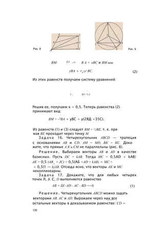 Рис. 8
А Рис. 9
ВМ- 2(1 ~х) В А + хВС и ВМ шш
уВА + 31
а-у) ВС. (2)
Из этих равенств получаем систему уравнений:
Решив ее, получаем x = 0,5. Теперь равенства (2)
принимают вид:
Из равенств (1) и (3) следует ВМ = ^гВЕ, т. е. пря­
мая BE проходит через точку М.
З а д а ч а 16. Четырехугольник ABCD — трапеция
с основаниями АВ и CD. AM = MD, ВК = КС. Дока­
жите, что прямые А К и СМ не параллельны (рис. 8).
Р е ш е н и е . Выбираем векторы АВ и AD в качестве
базисных. Пусть DC = kAB. Тогда МС = 0,5AD + kAB|
АК = 0,5 (AB_ + JC) = 0,5(АБ +AD + kAB) = МС +
+ 0,5(1 — k)AB. Отсюда ясно, что векторы АК и МС
неколлинеарны.
З а д а ч а 17. Докажите, что для любых четырех
точек Л, В, С, D выполняется равенство
Р е ш е н и е . Четырехугольник ABCD можно задать
векторами АВ, АС и AD. Выражаем через них все
остальные векторы в доказываемом равенстве: CD =
1 . 3(1-1/)
ВМ = -ЛВА + уВС = у(2ЯД +35С).
АВ + Ш -AD - AC - BD ==0. (1)
130
 
