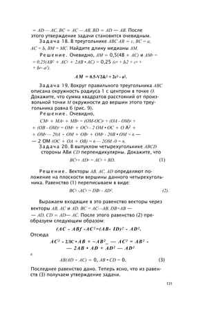 = AD — АС, ВС = AC — AB, BD = AD — АВ. После
этого утверждение задачи становится очевидным.
З а д а ч а 18. В треугольнике ABC АВ = с, ВС = а,
АС = Ь, ВМ = МС. Найдите длину медианы AM.
Р е ш е н и е . Очевидно, AM = 0,5(4В + АС) и AM2 =
= 0,25(АВ2 + АС2 + 2АВ • АС) = 0,25 (с2 + Ь2 + с2 +
+ Ь2- а2).
AM = 0.5-V2&2 + 2с2 - а2.
З а д а ч а 19. Вокруг правильного треугольника ABC
описана окружность радиуса 1 с центром в точке О.
Докажите, что сумма квадратов расстояний от произ­
вольной точки М окружности до вершин этого треу­
гольника равна 6 (рис. 9).
Р е ш е н и е . Очевидно,
СМ2 + МА2 + MB2 = (ОМ-ОС)2 + (ОА - ОМ)2 +
+ (ОВ - ОМ)2 = ОМ2 + ОС2 - 2 ОМ • ОС + О А2 +
+ ОМ2 — 20А • ОМ + ОВ2 + ОМ2 - 20В • ОМ = 6 —
— 2 ОМ (ОС + ОА + ОВ) = 6 — 2ОМ -0 = 6.
З а д а ч а 20. В выпуклом четырехугольнике ABCD
стороны АВи CD перпендикулярны. Докажите, что
BC2+ AD2 = AC2 + BD. (1)
Р е ш е н и е . Векторы АВ, АС, AD определяют по­
ложение на плоскости вершины данного четырехуголь­
ника. Равенство (1) переписываем в виде:
ВС2 -АС2 = DB2 - AD2. (2)
Выражаем входящие в это равенство векторы через
векторы АВ, АС и AD. ВС = АС—АВ, DB=AB —
— AD, CD = AD— AC. После этого равенство (2) пре­
образуем следующим образом:
(АС - ABf -АС2 =(АВ- ID)2 - AD2 .
Отсюда
АС2 - 2ЛС • АВ + ~АВ2 _ — АС2 = АВ2 -
— 2АВ • AD + AD2 — AD2
И
AB(AD - АС) = 0, АВ • CD = 0. (3)
Последнее равенство дано. Теперь ясно, что из равен­
ств (3) получаем утверждение задачи.
131
 