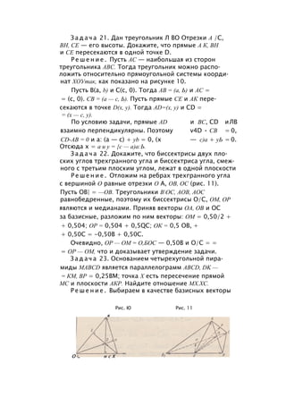 З а д а ч а 21. Дан треугольник Л ВО Отрезки А /С,
ВН, СЕ — его высоты. Докажите, что прямые А К, ВН
и СЕ пересекаются в одной точке D.
Р е ш е н и е . Пусть АС — наибольшая из сторон
треугольника ABC. Тогда треугольник можно распо­
ложить относительно прямоугольной системы коорди­
нат ХОУтак, как показано на рисунке 10.
Пусть В(а, b) и С(с, 0). Тогда АВ = (а, Ь) и АС =
= (с, 0). СВ = (а — с, Ь). Пусть прямые СЕ и АК пере­
секаются в точке D(x, у). Тогда AD=(x, у) и CD =
= (х — с, у).
По условию задачи, прямые AD и ВС, CD иЛВ
взаимно перпендикулярны. Поэтому v4D • СВ = 0,
CD-AB = 0 и а: (а — с) + yb = 0, (х — с)а + уЬ = 0.
Отсюда х = а и у = {с — а)а:Ь.
З а д а ч а 22. Докажите, что биссектрисы двух пло­
ских углов трехгранного угла и биссектриса угла, смеж­
ного с третьим плоским углом, лежат в одной плоскости
Р е ш е н и е . Отложим на ребрах трехгранного угла
с вершиной О равные отрезки О А, ОВ, ОС (рис. 11).
Пусть ОВ| = —ОВ. Треугольники ВОС, АОВ, АОС
равнобедренные, поэтому их биссектрисы О/С, ОМ, ОР
являются и медианами. Приняв векторы ОА, ОВ и ОС
за базисные, разложим по ним векторы: ОМ = 0,50/2 +
+ 0,504; ОР = 0,504 + 0,5QC; ОК = 0,5 ОВ, +
+ 0,50С = -0,50В + 0,50С.
Очевидно, ОР — ОМ = О,БОС — 0,50В и О/С = =
= ОР — ОМ, что и доказывает утверждение задачи.
З а д а ч а 23. Основанием четырехугольной пира­
миды MABCD является параллелограмм ABCD, DK —
= КМ, ВР = 0,25ВМ; точка X есть пересечение прямой
МС и плоскости АКР. Найдите отношение МХ.ХС.
Р е ш е н и е . Выбираем в качестве базисных векторы
Рис. Ю Рис. 11
в
 