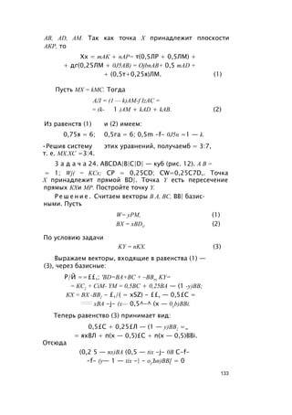 AB, AD, AM. Так как точка X принадлежит плоскости
АКР, то
Хх = тАК + пАР= т(0,5ЛР + 0,5ЛМ) +
+ дг(0,25ЛМ + 0J5AB) = OjbnAB+ 0,5 mAD +
+ (0,5т+0,25я)ЛМ. (1)
Пусть MX = kMC. Тогда
АЛ = (1 — k)AM-f IzAC =
= (k- 1 )AM + kAD + kAB. (2)
Из равенств (1) и (2) имеем:
0,75я = 6; 0,5га = 6; 0,5m -f- 0J5n =1 — k.
•Решив систему этих уравнений, получаемб = 3:7,
т. е. МХ.ХС =3:4.
3 а д а ч а 24. ABCDA|B|C|D| — куб (рис. 12). А В =
= 1; Wj( = KCx; CP = 0,25CD; CW=0,25C7D,. Точка
X принадлежит прямой BD|. Точка Y есть пересечение
прямых КХи МР. Постройте точку Y.
Р е ш е н и е . Считаем векторы В А, ВС, ВВ| базис­
ными. Пусть
W= уРМ, (1)
BX = xBDx. (2)
По условию задачи
KY = nKX. (3)
Выражаем векторы, входящие в равенства (1) —
(3), через базисные:
Р/Й ==££,; 'BD=BA+BC + ~BBry KY=
= КС{ + CiM- YM = 0,5ВС + 0,25ВА — (1 -у)ВВ;
КХ = ВХ -ВВ{ - £,/( = xSZ) - ££, — 0,5£С =
:::::::: хВА -j- (х— 0,5^-^ (х — 0yb)BBi.
Теперь равенство (3) принимает вид:
0,5£С + 0,25£Л — (1 — у)ВВ{ =_
= яхВЛ + п(х — 0,5)£С + n(x — 0,5)BBi.
Отсюда
(0,2 5 — пх)ВА (0,5 — tix -j- 0В С-f-
-f- (у— 1 — tix -| - оуЪп)ВВ[ = 0
133
 