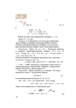 в!л
-V-­/  

С
А В Рис. 12 Рис. 13
И
0,25 — пх = 0,
0,5 — пх + 0,5я = О,
I у — 1 — пх + 0,5/2 = 0.
Решив систему этих уравнений, находим у =1,5.
Итак, PY= 1,5—М
З а д а ч а 2 5. Докажите, что если два пересекаю­
щихся ребра тетраэдра перпендикулярны соответ­
ственно противолежащим им ребрам, то остальные
два противолежащих ребра также перпендикулярны.
Р е ш е н и е . Пусть АВ, AC, AD — базисные векторы
и взаимно перпендикулярные прямые: АВ и CD, AD
и ВС. “Тогда АВ • CD = 0 и AD • ВС = 0 или AB(AD —
-АС) = 0 и Ш{АС-Ш) = 0.
Сложив почленно последние два равенства, получаем
AC(AD-AB) = 0 или AC-BD = 0.
3 а да ч а 26. ABCDABCD — куб (рис. 13). АВ =
= 1; DM = -ArDB|. Плоскость а проходит через точку М
перпендикулярно прямой B|D. Найдите, в каком отно­
шении плоскость а делит ребро AD.
Р е ш е н и е . Пусть плоскость а и прямая A |D| пере­
секаются в точке X. По условию задачи,
Считаем базисными векторы DA, DC и DD.
DB = DD + DA + DC. Пусть D|X= nDAь Тогда
MX — DDi +D,X — DM = DD+П — ^'y)A — DC
После этого равенство (1) принимает вид:
MX-DBi=0. (1)
X (DD| + DA + DC) = 0. (2)
134
 