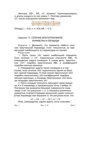 Векторы DD, DA, DC взаимно перпендикулярны,
и длина каждого из них равна 1. Поэтому уравнение
(2) после упрощения принимает вид:
Отсюда п = 0,6, т. е. D|X/XA  =3:2.
Задание 13. СЕЧЕНИЯ МНОГОГРАННИКОВ.
ПЕРИМЕТРЫ И ПЛОЩАДИ
З а д а ч а 1. Докажите, что периметр любого сече­
ния треугольной пирамиды DABC плоскостью не пре­
восходит наибольшего из периметров ее граней.
Р е ш е н и е .
1. Пусть грань ABC имеет наибольший периметр.
Если сечение А 'В'С' параллельно плоскости ABC, то
утверждение задачи очевидно. В самом деле, треуголь­
ник А'В'С' подобен треугольнику ABC, а коэффициент
подобия меньше единицы.
2. Утверждение задачи также очевидно и в том
случае, если сечение МКЕ параллельно одной из боко­
вых граней пирамиды. В этом случае треугольник МКЕ
подобен треугольнику ABD (коэффициент подобия
меньше единицы), а площадь треугольника ABD мень­
ше площади треугольника ABC.
3. Пусть секущая плоскость проходит через верши­
ны А и В пирамиды и произвольную точку X ребра DC.
Построим три развертки боковой поверхности пира­
миды DABC (на рисунках 1, 2, 3 показаны различные
развертки, соответствующие различной сумме плоских
углов пирамиды при вершине D). Из рисунков ясно, что
AD + DB < АХ + ХВ С АС+ СВ.
Итак, утверждение задачи верно, если сечением
Рис. 1 Рис. 2 А Рис.3
 