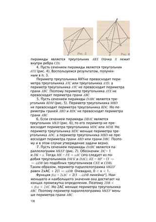 пирамиды является треугольник АВХ (точка X лежит
внутри ребра CD).
4. Пусть сечением пирамиды является треугольник
AYX (рис. 4). Воспользуемся результатом, получен­
ным в п. 3.
Периметр треугольника AXYне превосходит пери­
метра треугольника AYC или треугольника AYD, а
периметр треугольника AYC не превосходит периметра
грани ABC. Поэтому периметр треугольника AYX не
превосходит периметра грани ABC.
5. Пусть сечением пирамиды DABC является тре­
угольник BDM (рис. 5). Периметр треугольника MBD
не превосходит периметра треугольника BDC. Но пе­
риметры граней ABD и BDC не превосходят периметра
грани ABC.
6. Если сечением пирамиды DBAC является
треугольник MKD (рис. 6), то его периметр не пре­
восходит периметра треугольника MDC или MDB. Но
периметр треугольника MDC меньше периметра тре­
угольника ADC, а периметр треугольника MBD не пре­
восходит периметра грани ABD или грани DBC. Поэто­
му и в этом случае утверждение задачи верно.
7. Пусть сечением пирамиды DABC является па­
раллелограмм MKEF (рис. 7). Обозначим: DC= 1
и DK = х. Тогда МК = FE = хАС (это следует из по­
добия треугольников DM К и DAC); КЕ = MF = (1 —
— x)DB (из подобных треугольников СКЕ и CDB).
Таким образом, периметр параллелограмма MKEF
равен 2хАС + 2(1 — x)DB. Очевидно, 0 < х < 1.
Функция f(x) = 2хАС + 2(1 —x)DB линейна*}. Наи­
меньшего и наибольшего значения она достигает на
концах промежутка определения. Поэтому 2DB <
< f(x) < 2АС. Но 2АС меньше периметра треугольника
ABC. Поэтому периметр параллелограмма MKEF мень­
ше периметра грани ABC.
136
 