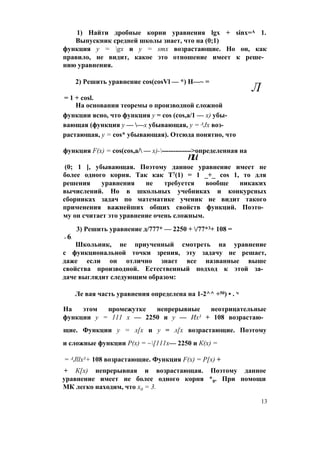 1) Найти дробные корни уравнения lgx + sinx=A 1.
Выпускник средней школы знает, что на (0;1)
функция y = gx и y = smx возрастающие. Но он, как
правило, не видит, какое это отношение имеет к реше­
нию уравнения.
2) Решить уравнение cos(cosVl — *) Н—~ =
Л
= 1 + cosl.
На основании теоремы о производной сложной
функции ясно, что функция у = cos (cos,a/1 — х) убы­
вающая (функция у — —х убывающая, y = AJx воз­
растающая, у = cos* убывающая). Отсюда понятно, что
функция F(x) = cos(cos,a/ — х)-------------->определенная на
пи
(0; 1 ], убывающая. Поэтому данное уравнение имеет не
более одного корня. Так как Т7(1) = 1 _+_ cos 1, то для
решения уравнения не требуется вообще никаких
вычислений. Но в школьных учебниках и конкурсных
сборниках задач по математике ученик не видит такого
применения важнейших общих свойств функций. Поэто­
му он считает это уравнение очень сложным.
3) Решить уравнение д/777* — 2250 + /77*3+ 108 =
= 6.
Школьник, не приученный смотреть на уравнение
с функциональной точки зрения, эту задачу не решает,
даже если он отлично знает все названные выше
свойства производной. Естественный подход к этой за­
даче выглядит следующим образом:
Ле вая часть уравнения определена на 1-2^^ +50) • . ч
На этом промежутке непрерывные неотрицательные
функции у = 111 х — 2250 и у — Их3 + 108 возрастаю­
щие. Функции у = л[х и у = л[х возрастающие. Поэтому
и сложные функции Р(х) = ~[111х— 2250 и К(х) =
= AJllx3+ 108 возрастающие. Функция F(x) = Р[х) +
+ К[х) непрерывная и возрастающая. Поэтому данное
уравнение имеет не более одного корня *0. При помощи
МК легко находим, что х0 = 3.
13
 
