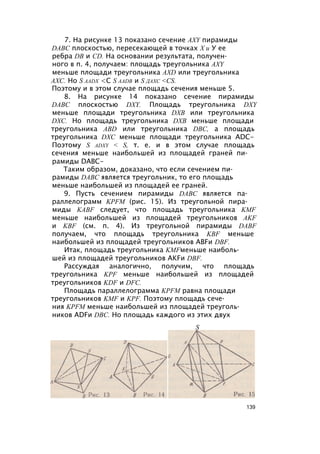 7. На рисунке 13 показано сечение AXY пирамиды
DABC плоскостью, пересекающей в точках X и У ее
ребра DB и CD. На основании результата, получен­
ного в п. 4, получаем: площадь треугольника AXY
меньше площади треугольника AXD или треугольника
АХС. Но S aadx <С S aadb и S дахс <СS.
Поэтому и в этом случае площадь сечения меньше 5.
8. На рисунке 14 показано сечение пирамиды
DABC плоскостью DXY. Площадь треугольника DXY
меньше площади треугольника DXB или треугольника
DXC. Но площадь треугольника DXB меньше площади
треугольника ABD или треугольника DBC, а площадь
треугольника DXC меньше площади треугольника ADC-
Поэтому S adxy < S, т. е. и в этом случае площадь
сечения меньше наибольшей из площадей граней пи­
рамиды DABC-
Таким образом, доказано, что если сечением пи­
рамиды DABC является треугольник, то его площадь
меньше наибольшей из площадей ее граней.
9. Пусть сечением пирамиды DABC является па­
раллелограмм KPFM (рис. 15). Из треугольной пира­
миды KABF следует, что площадь треугольника KMF
меньше наибольшей из площадей треугольников AKF
и KBF (см. п. 4). Из треугольной пирамиды DABF
получаем, что площадь треугольника KBF меньше
наибольшей из площадей треугольников ABFи DBF.
Итак, площадь треугольника KMFменьше наиболь­
шей из площадей треугольников AKFи DBF.
Рассуждая аналогично, получим, что площадь
треугольника KPF меньше наибольшей из площадей
треугольников KDF и DFC.
Площадь параллелограмма KPFM равна площади
треугольников KMF и KPF. Поэтому площадь сече­
ния KPFM меньше наибольшей из площадей треуголь­
ников ADFи DBC. Но площадь каждого из этих двух
S
139
 