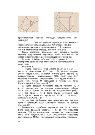треугольников меньше площади треугольника ЛВС,
равной S.
10. Пусть сечением пирамиды DABC является
произвольный четырехугольник KPFM (рис. 16). Вы­
полнив рассуждения, приведенные в п* 9, докажем,
что и в этом случае площадь сечения меньше 5.
Таким образом, доказано, что площадь любого
сечения треугольной пирамиды DABC плоскостью не
превосходит наибольшего из площадей его граней.
З а д а ч а 3. Ребро куба ABCDABCD равно 1.
Постройте сечение куба плоскостью с наибольшим пе­
риметром.
Р е ш е н и е .
1. Пусть сечением куба ABCDA IB 1C ID | (АВ = 1)
является треугольник МКР (рис. 17). Каждая сторона
этого треугольника является гипотенузой одного из
прямоугольных треугольников МАК, МАР или КАР.
Поэтому периметр треугольника МКР будет наиболь­
шим, если точка М совпадает с точкой А, точка
К— с точкой Ву а Р— с точкой D.
2. Пусть секущая плоскость задана точками КУ Р
и М, первые две из которых принадлежат ребрам
АВ и AD, а третья — лежит на продолжении ребра
АА | (за точку А ). В этом случае сечением куба
ABCDAB[CD| является трапеция FEPK с основа­
ниями FE и КР(рис. 18).
На рисунке изобразим еще одно сечение данного
куба — трапецию ЕТВР. Очевидно, отрезок FE больше
отрезка AiE.
Рассмотрим подобные пирамиды МА ТЕ и МАРВ.
Было уже доказано (задача 1, п. 3), что периметр
сечения FEM не превосходит периметра треугольника
МАЕ или треугольника МКР. Аналогично, периметр
треугольника МКРне превосходит периметра треуголь­
но
 