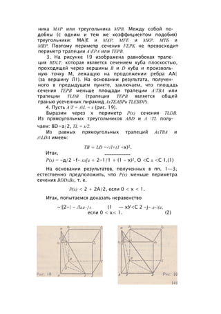 ника МАР или треугольника МРВ. Между собой по­
добны (с одним и тем же коэффициентом подобия)
треугольники: МА|Е и МАР, MFE и МКР, МТБ и
МВР. Поэтому периметр сечения FEPK не превосходит
периметр трапеции АЕРА или ТЕРВ.
3. На рисунке 19 изображена равнобокая трапе­
ция BDLT, которая является сечением куба плоскостью,
проходящей через вершины В и D куба и произволь­
ную точку М, лежащую на продолжении ребра АА|
(за вершину Л1). На основании результата, получен­
ного в предыдущем пункте, заключаем, что площадь
сечения ТЕРВ меньше площади трапеции АТВА или
трапеции TLDB (трапеция ТЕРВ является общей
гранью усеченных пирамид АхТЕАВРи TLEBDP).
4. Пусть АТ = AL = х (рис. 19).
Выразим через х периметр Р(х) сечения TLDB.
Из прямоугольных треугольников ABD и A TL полу­
чаем: BD=a/2, TL = x/2.
Из равных прямоугольных трапеций АхТВА и
ALDA имеем:
ТВ = LD =-/l+(1 -х)2.
Итак, ___________
Р(х) = -д/2 -f- хл[2 + 2-1/1 + (1 - х)2, О <С х <С 1.(1)
На основании результатов, полученных в пп. 1—3,
естественно предположить, что Р(х) меньше периметра
сечения BDDxBx, т. е.
Р(х) < 2 + 2А/2, если 0 < х < 1.
Итак, попытаемся доказать неравенство
~|[2-| - Л22-/1 (1 — хУ<С 2 -j- 2-(2,
если 0 < х< 1. (2)
 