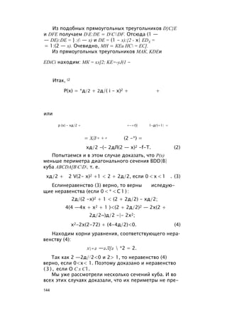 Из подобных прямоугольных треугольников D}C}E
и DFE получаем DE:DE = DCDF. Отсюда (1 —
— DE):DE = } :( — х) и DE = (1 - х):{2 - х| EDX =
= 1:(2 — х). Очевидно, МН = КЕи НС = ЕС].
Из прямоугольных треугольников МАК, KDEи
EDiCi находим: МК = хл]2; KE=-yJ(1 -
Итак, (2
Р(х) = *д/2 + 2д/( i - х)2 + +
или
р (х) - хд/2 + +-+г[( 1-дг)+1| =
= ХЛ/ 2 + 2 (2 -*) =
хд/2 -(- 2дЛ(2 — x)2 -f-T. (2)
Попытаемся и в этом случае доказать, что Р(х)
меньше периметра диагонального сечения BDD|B|
куба ABCDA[BCD, т. е.
хд/2 + 2 V(2- х)2 +1 < 2 + 2д/2, если 0 < х < 1 . (3)
Еслинеравенство (3) верно, то верны иследую-
щие неравенства (если 0 < * < С 1 ) :
2д/(2 -х)2 + 1 < (2 + 2д/2) - хд/2;
4(4 —4х + х2 + 1 )<(2 + 2д/2)2 — 2х(2 +
2д/2~)д/2 -|- 2х2;
х2-2х(2-72) + (4-4д/2)<0. (4)
Находим корни уравнения, соответствующего нера­
венству (4):
х=2 —2Л[2  *2 = 2.
Так как 2 —2д//2<0 и 2> 1, то неравенство (4)
верно, если 0<х< 1. Поэтому доказано и неравенство
( 3 ) , если О С х С1.
Мы уже рассмотрели несколько сечений куба. И во
всех этих случаях доказали, что их периметры не пре-
144
 