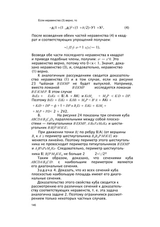 -д/l +(1 _д;)2<(1 +л/2)-У1 +Х2. (4)
После возведения обеих частей неравенства (4) в квад­
рат и соответствующих упрощений получаем:
~| fT-f- х2 л 1 х{л/— 1).
Возведя обе части последнего неравенства в квадрат
и приведя подобные члены, получим: х2 — х^0. Это
неравенство верно, потому что 0<х< 1. Значит, дока­
зано неравенство (3), и, следовательно, неравенство
(1) верно.
К аналогичным рассуждениям сводится доказатель­
ство неравенства (1) и в том случае, если на рисунке
23 Лшйаная ВЕКМР не будет выпуклой. Например,
вместо ломаной ВЕКМР исследуется ломаная
ВЕКМР. В этом случае
ВхЕх + ЕхКх < В| А + АК| и КхМх + МХР < KD + DP.
Поэтому BiEi + EiKi + KiMi + MXP < B^A + AKi +
+ KiD + DP = ф + l + DP n B{Ei + EiKi + KiMt +
+ M,P + PD< 2 + 2V2.
8. На рисунке 24 показаны три сечения куба
ABCDABXCXDX параллельными между собой плоско­
стями — пятиугольники ВЕКМР, AB2F2M2K2 и шести­
угольник ВВ[РМКЕ.
При движении точки В{ по ребру В|А| (от вершины
Вх к А ) периметр шестиугольника ВХВХРМКЕ| из­
меняется линейно. Поэтому периметр этого шестиуголь­
ника не превосходит периметра пятиугольников ВЕКМР
и А{В%Р2М2 К2- Следовательно, периметр шестиуголь­
ника В| В[РМХКЕХ не больше 2 2~/2Л
Таким образом, доказано, что сечениями куба
ABCDABXCD с наибольшим периметром являются
его диагональные сечения.
З а д а ч а 4. Доказать, что из всех сечений куба
плоскостью наибольшую площадь имеют его диаго­
нальные сечения.
Доказательство этого свойства куба сводится к
рассмотрению его различных сечений к доказатель­
ству соответствующих неравенств, т. е. эта задача
аналогична задаче 2. Поэтому ограничимся рассмот­
рением только некоторых частных случаев.
Если неравенство (3) верно, то
146
 
