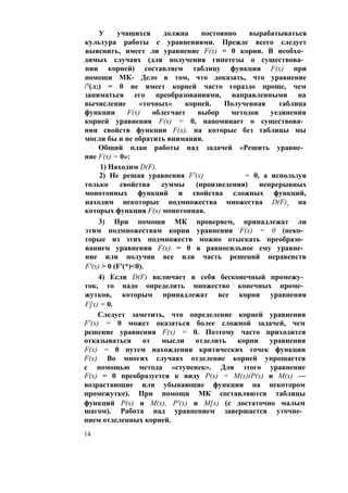 У учащихся должна постоянно вырабатываться
культура работы с уравнениями. Прежде всего следует
выяснить, имеет ли уравнение F(x) = 0 корни. В необхо­
димых случаях (для получения гипотезы о существова­
нии корней) составляем таблицу функции F(x) при
помощи МК- Дело в том, что доказать, что уравнение
/7(л;) = 0 не имеет корней часто гораздо проще, чем
заниматься его преобразованиями, направленными на
вычисление «точных» корней. Полученная таблица
функции F(x) облегчает выбор методов уединения
корней уравнения F(x) = 0, напоминает о существова­
нии свойств функции F(x), на которые без таблицы мы
могли бы и не обратить внимания.
Общий план работы над задачей «Решить уравне­
ние F(x) = 0»:
1) Находим D(F).
2) Не решая уравнения F'(x) = 0, а используя
только свойства суммы (произведения) непрерывных
монотонных функций и свойства сложных функций,
находим некоторые подмножества множества D(F)y на
которых функция F(x) монотонная.
3) При помощи МК проверяем, принадлежат ли
этим подмножествам корни уравнения F(x) = 0 (неко­
торые из этих подмножеств можно отыскать преобразо­
ванием уравнения F(x) = 0 в равносильное ему уравне­
ние или получив все или часть решений неравенств
F'(x) > 0 (F'(*)<0).
4) Если D(F) включает в себя бесконечный промежу­
ток, то надо определить множество конечных проме­
жутков, которым принадлежат все корни уравнения
F[x) = 0.
Следует заметить, что определение корней уравнения
F'(x) = 0 может оказаться более сложной задачей, чем
решение уравнения F(x) = 0. Поэтому часто приходится
отказываться от мысли отделить корни уравнения
F(x) = 0 путем нахождения критических точек функции
F(x). Во многих случаях отделение корней упрощается
с помощью метода «ступенек». Для этого уравнение
F(x) = 0 преобразуется к виду Р(х) = М(х)(Р(х) и М(х) —
возрастающие или убывающие функции на некотором
промежутке). При помощи МК составляются таблицы
функций Р(х) и М(х), Р'(х) и М[х) (с достаточно малым
шагом). Работа над уравнением завершается уточне­
нием отделенных корней.
14
 