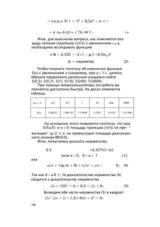 = 0,Ьсф ш У( 1 + *)2 + 0,5а2' • л+1 =
= о .Ьа-Ф-ЦЛ-л +°.5(-4т )’• <»
Итак, для выяснения вопроса, как изменяется пло­
щадь сечения (трапеции EHFK) с увеличением х и а,
необходимо исследовать функцию
s W = 0,5Л2 • -£±1 • д/l +0,5(лгг)2
(а — параметр). (2)
Чтобы получить гипотезу об изменении функции
5(х) с увеличением х (например, при а = 1 ) , целесо­
образно предложить различным учащимся найти
5(0,5); 5(0,7); 5(1); 5(10); 5(200); 5(3000).
При помощи микрокалькулятора эта работа вы­
полняется достаточно быстро. На доске появляется
таблица:
х(а = 1) 0,5 0,7 1 10 200 3000
S(x) 1,04231 1,08118 1,12499 1,3527 1,4107 1,41398
На основании этого появляется гипотеза, что при
О Л а Л | и х > 0 площадь трапеции EHFK не пре- *
восходит -д/2, т. е. не превосходит площади диагональ­
ного сечения BB|D|D.
Итак, попытаемся доказать неравенство
0.5 +0.5(7Tr)!<V2.
если х > 0 , 0 < a < 1 ( 3 )
или
а(2х + 1)д/(х + О2 + 0У5а2 < 2(х.+ I)2. (4)
Так как 0 < а Л 1, то доказательство неравенства (4)
сводится к доказательству неравенства
(2х + 1)У(* + I)2 + 0,5 < 2(х + I)2. (5)
Возводим обе части неравенства (5) в квадрат:
(2х+ )(х2 + 2х + 1,5)<4(л;2 + 2* + I)2.
148
 