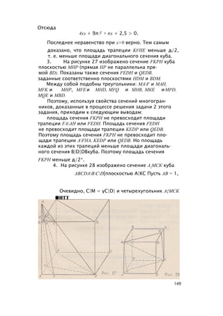 Отсюда
4хз + 9л:2 + 8х + 2,5 > 0.
Последнее неравенство при х>0 верно. Тем самым
доказано, что площадь трапеции KFHE меньше д/2,
т. е. меньше площади диагонального сечения куба.
3. На рисунке 27 изображено сечение FKPH куба
плоскостью МНР (прямая HP не параллельна пря­
мой BD). Показаны также сечения FEDH и QEDB,
заданные соответственно плоскостями HDM и BDM.
Между собой подобны треугольники: MAF и МАН,
MFK и МНР, MFE и MHD, MFQ и МНВ, МКЕ иMPD,
MQE и MBD.
Поэтому, используя свойства сечений многогран­
ников, доказанные в процессе решения задачи 2 этого
задания, приходим к следующим выводам:
площадь сечения FKPH не превосходит площади
трапеции FAAH или FEDH. Площадь сечения FEDH
не превосходит площади трапеции KEDP или QEDB.
Поэтому площадь сечения FKPH не превосходит пло­
щади трапеции AFHA, KEDP или QEDB. Но площадь
каждой из этих трапеций меньше площади диагональ­
ного сечения B|D|DBкуба. Поэтому площадь сечения
FKPH меньше д/2*.
4. На рисунке 28 изображено сечение А{МСК куба
ABCDABCD[плоскостью А|КС Пусть АВ = 1,
Очевидно, C|M = yC|D| и четырехугольник А{МСК
■итт
149
 