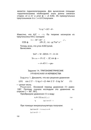является параллелограммом. Для вычисления площади
параллелограмма необходимо знать длины смежных
сторон АК и КС и угол ф — zl А|КС. Из прямоугольных
треугольников КАА | и КВ Сполучаем:
*с~у/|!+(т)’—#-
Известно, что А|С = ~/з. По теореме косинусов из
треугольника К4|С находим:
Л,/(2 + KC2~AiC2 -2 Л1-с.
COS ф 2Л1/С. /сс -д/Тзо" л *
Теперь ясно, что угол А|КСтупой.
Вычисляем:
Sin? = VI -0054=л1 -4=Vi
Sak-cm — Л i/C • /(С sin ф —
— #-#'У 1 —ум-
Задание 14. ТРИГОНОМЕТРИЧЕСКИЕ
У Р А В Н Е Н И Я И НЕРАВЕНСТВА
З а д а ч а 1. Докажите, что все решения уравнения
(2У2 cos 2 5° - 1) tg х°—(2-#ят 2 5°- l) tg 3x° (1)
— целые числа.
Р е ш е н и е . Основной период уравнения (1) равен
180°. Поэтому сначала исследуем это уравнение на
отрезке [ — 90°; 90°].
Преобразуем уравнение (1) к виду:
tg Зх" 2*2 cos 2 5° — 1 /сух
tg 2д/2 sin 25° - 1
При помощи микрокалькулятора получаем:
2д/2 cos 25° - 1 л 8)0034! 08 л 8 (3)
2д/2 sin 25° - 1
150
 