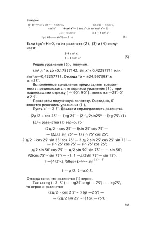 Находим:
to- Зл'° ^n лх' 3 sin х" — 4 sin3 х_
° cosЗх" 4 cos3 х°-
n 3 — 4 sin2 х°
4 cos3 х" — 3 cos х" cos х(4 cos2 х"— 3)
о 3 — 4 sin2 х"
sin х°(3 — 4 sin2 х)
— lg-t 4(I----- sin'*')--- 3 —л (4>
(5)
Решив уравнение ( 5 ) , получим:
sin2 лг° ж zo «0,17857142, sin х° « 0,42257711 или
snx° ж—0,42257711. Отсюда *о ~ ±24,997398° ж
ж ±25°.
Выполненные вычисления представляют возмож­
ность предположить, что корнями уравнения ( 1 ) , при­
надлежащими отрезку [ — 90°; 9 0 ° ] , являются —25°, 0°
и 2 5°.
Проверяем полученную гипотезу. Очевидно, 0°
является решением уравнения (1 ).
Пусть х° — 2 5°. Докажем справедливость равенства
(2д/2 • cos 25° — 1)tg 25° —(2-/2sin250 — l)tg 75°. (1)
Если равенство (1) верно, то
(2д/2 • cos 25° — l)sin 25° cos 75° —
— (2д/2 sin 25° — 1) sin 75° cos 25°;
2 д/2 • cos 25° sin 25° cos 75° — 2 д/2 sin 25° cos 25° sin 75° —
— sin 25° cos 75° — sin 75° cos 25°;
д/2 sin 50° cos 75° — д/2 sin 50° sin 75° — — sin 50°;
V2(cos 75° - sin 75°) — -1; 1 —д/2Ып 75° — sin 15°);
Отсюда ясно, что равенство (1) верно.
Так как t g ( - 2 5 ° ) — -tg25° и tg( — 75°) — —tg75°,
то верно и равенство
1 —/j^/2°-2 750os+£-^i-- sin
75° - 15°
1 — д/2. 2—л.0,5.
(2д/2 • cos 2 5° - l) tg( —2 5°) —
— (2д/2 sin 25° - l ) t g ( —75°).
151
 