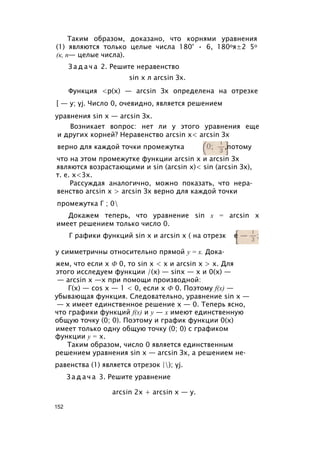 Таким образом, доказано, что корнями уравнения
(1) являются только целые числа 180° • 6, 180оя±2 5о
(к, п— целые числа).
З а д а ч а 2. Решите неравенство
Функция <р(х) — arcsin Зх определена на отрезке
[ — у; yj. Число 0, очевидно, является решением
уравнения sin х — arcsin Зх.
Возникает вопрос: нет ли у этого уравнения еще
и других корней? Неравенство arcsin х< arcsin Зх
верно для каждой точки промежутка ,потому
что на этом промежутке функции arcsin х и arcsin Зх
являются возрастающими и sin (arcsin х)< sin (arcsin Зх),
т. е. х<3х.
Рассуждая аналогично, можно показать, что нера­
венство arcsin х > arcsin Зх верно для каждой точки
промежутка Г ; 0
Докажем теперь, что уравнение sin х = arcsin х
имеет решением только число 0.
у симметричны относительно прямой у = х. Дока­
жем, что если х Ф 0, то sin х < х и arcsin х > х. Для
этого исследуем функции /(x) — sinx — х и 0(х) —
— arcsin х —х при помощи производной:
Г(х) — cos х — 1 < 0, если х Ф 0. Поэтому f(x) —
убывающая функция. Следовательно, уравнение sin х —
— х имеет единственное решение х — 0. Теперь ясно,
что графики функций f(x) и у — х имеют единственную
общую точку (0; 0). Поэтому и график функции 0(х)
имеет только одну общую точку (0; 0) с графиком
функции у = х.
Таким образом, число 0 является единственным
решением уравнения sin х — arcsin Зх, а решением не­
равенства (1) является отрезок |); yj.
З а д а ч а 3. Решите уравнение
sin х л arcsin Зх.
Г рафики функций sin х и arcsin х ( на отрезк
arcsin 2х + arcsin х — у.
152
 