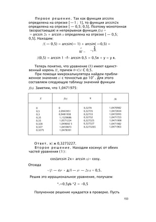 П е р в о е р е ш е н и е . Так как функция arcsinx
определена на отрезке [ — 1 ; 1], то функция arcsin2x
определена на отрезке [ — 0,5; 0,5]. Поэтому монотонная
(возрастающая) и непрерывная функция f{x) =
= arcsin 2x + arcsin x определена на отрезке [ — 0,5;
0,5]. Находим:
/( — 0,5) = arcsin(— 1) + arcsin( —0,5) =
Л 2
1Г ~
-Т Я.
/(0,5) = arcsin 1 -f- arcsin 0,5 = 0,5я + у = у я.
Теперь понятно, что уравнение (1) имеет единст­
венный корень Ху причем 0<Сх С 0,5.
При помощи микрокалькулятора найдем прибли­
женное значение х с точностью до 10" . Для этого
составляем следующую таблицу значений функции
f(x). Заметим, что 1,0471975:
X fix) X №
0 0 0,3279 1,0470982
0,5 2,0943951 0,32735 1,0472834
0,3 0,9481938 0,32733 1,0472093
0,35 1,1329686 0,32732 1,0471723
0,33 1,0571224 0,327325 1,0471908
0,328 1,049692 5 0,327327 1,0471982
0,327 1,0459873 0,3273265 1,0471963
0,3275 1,0478391
О т в е т . х| ж 0,3273227.
В т о р о е р е ш е н и е . Находим косинус от обеих
частей уравнения ( 1 ) :
cos(arcsin 2х+ arcsin х)= cosy.
Отсюда
~] — 4х2 • д/l — х2 — 2х-х = 0,5.
Решив это иррациональное уравнение, получаем:
*.=0,5уЬ *2 = -0,5
Полученное решение нуждается в проверке. Пусть
153
 