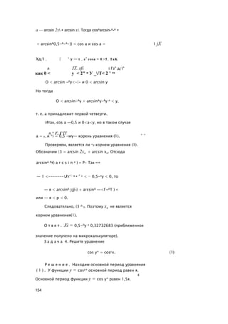 а — arcsin 2х + arcsin xi. Тогда cosAarcsin-A-A +
+ arcsinA0,5-A-A-)) = cos а и cos a = 1 jX
Хд/I - | ‘ y — t - e’ cosa = 0>5- TaK
л IT. sfi i Гз" д/i"
как 0 < у < 2" и У _/Т< 2 ’ то
О < arcsin -Лу<-|- и 0 < arcsin у
Но тогда
О < arcsin-Ay + arcsinAy-Ay л < у,
т. е. а принадлежит первой четверти.
Итак, cos а —0,5 и 0<а<у, но в таком случае
л * Г, Г ГГ , ,
а = у, и *i = 0,5 -wy— корень уравнения (1).
Проверяем, является ли *2 корнем уравнения (1).
Обозначим |3 = arcsin 2х2 + arcsin х2. Отсюда
arcsinA Лт) a r c s i n л ) = Р- Так как
— 1 <-------Jy<: 0 и ” 1 < — 0,5-лу < 0, то
— я < arcsinA yjj-) + arcsinA —<Г~ЛТ ) <
или — я < p < 0.
Следовательно, (3 Л у. Поэтому х2 не является
корнем уравнения(1).
О т в е т . Xi = 0,5-Лу л 0,32732683 (приближенное
значение получено на микрокалькуляторе).
З а д а ч а 4. Решите уравнение
cos у* = cos2x. (1)
Р е ш е н и е . Находим основной период уравнения
( 1 ) . У функции у = cos2* основной период равен я.
4
Основной период функции у = cos у* равен 1,5я.
154
 