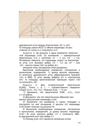 двугранного угла между плоскостями ABC и ABD
4) площадь грани ACD| 5) объем пирамиды; 6) рас­
стояние от точки В до плоскости ACD.
З а д а ч а 2. На рисунке 3 дана развертка треуголь­
ной пирамиды DABC. Ее основание — прямоугольный
треугольник АСВ с катетами АС = 3 см, СВ = 4 см.
Основание Нвысоты DH пирамиды лежит на биссектри­
се угла АСВ. Боковое ребро CD = 7,3 см; BF = 2см
(DF— высота грани DBC на ребро ВС).
Опишите план построения этой развертки.
Выполнив необходимые измерения, построения и
вычисления, определите: 1) длину высоты пирамиды;
2) величину двугранного угла, образованного гранями
СВА и BAD; 3) угол между ребром BD и плоскостью
АВС 4) площадь ортогональной проекции грани CBD
на плоскость ABC.
З а д а ч а 3. Дан остроугольный треугольник
D3DiD2. Точки А, В, С — соответственно середины
сторон D2D3, .DD, DD2 . Отрезок D2D3 = 14 см.
1) Докажите, что треугольник D|BC, ACD2 , D3BA
и CAB равны.
2) Докажите, что эти треугольники образуют раз­
вертку треугольной пирамиды DABC.
3) Начертите эту развертку в своих тетрадях и
постройте на ней основание Н высоты DH пирамиды
DABC(ответ показан на рисунке 4).
4) Выполнив необходимые измерения, построения
и вычисления, определите: а) длину высоты пирамиды
DABC б) угол наклона ребра CD к плоскости ABC;
в) двугранный угол при ребре СА.
5) Почему угол МОА является линейным углом
157
 