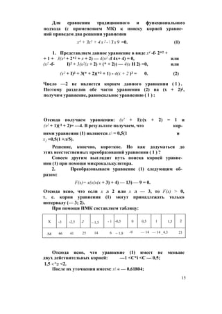 Для сравнения традиционного и функционального
подхода (с применением МК) к поиску корней уравне­
ний приведем два решения уравнения
х4 + Зх3 + 4 х 2 -  З х 9 =0. (1)
1. Представляем данное уравнение в виде х4 -f- 2*2 +
+ 1 + 3(х3 + 2*2 + х + 2) — 4(х2 -f 4х+ 4) = 0, или
(х2 -f- I)2 + 3(х2(х + 2) + (* + 2)) — 4(х Н 2) =0, или
(х2 + I)2 + 3(* + 2)(*2 + 1) - 4(х + 2 )2 = 0. (2)
Число —2 не является корнем данного уравнения ( 1 ) .
Поэтому разделив обе части уравнения (2) на (х + 2)2,
получим уравнение, равносильное уравнению ( 1 ) :
Отсюда получаем уравнения: (х2 + 1):(х + 2) = 1 и
(х2 + 1)(Л + 2)= —4. В результате получаем, что кор­
нями уравнения (1) являются х = 0,5(1 и
х2 =0,5(1 +л/5).
Решение, конечно, короткое. Но как додуматься до
этих неестественных преобразований уравнения ( 1 ) ?
Совсем другим выглядит путь поиска корней уравне­
ния (1) при помощи микрокалькулятора.
2. Преобразовываем уравнение (1) следующим об­
разом:
F(x)= х(х(х(х + 3) + 4) — 13) — 9 = 0.
Отсюда ясно, что если х л 2 или х л — 3, то F(x) > 0,
т. е. корни уравнения (1) могут принадлежать только
интервалу (— 3; 2).
При помощи ПМК составляем таблицу:
X -3 -2,5 2 ~ 1,5 - 1 -0,5 0 0,5 1 1,5 2
/М 66 41 25 14 6 ~ 1,8 -9 — 14 — 14 _4,3 21
Отсюда ясно, что уравнение (1) имеет не меньше
двух действительных корней: —1 <C*i <С — 0,5;
1,5 <*2 <2.
После их уточнения имеем: х « — 0,61804;
15
 