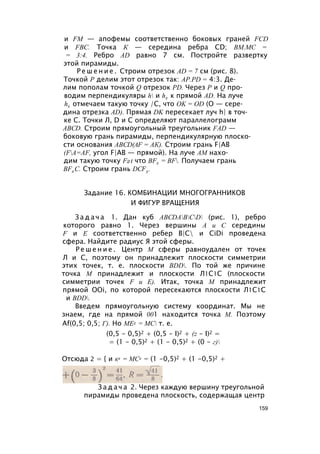 и FM — апофемы соответственно боковых граней FCD
и FBC. Точка К — середина ребра CD; ВМ.МС =
= 3:4. Ребро AD равно 7 см. Постройте развертку
этой пирамиды.
Р е ш е н и е . Строим отрезок AD = 7 см (рис. 8).
Точкой Р делим этот отрезок так: AP.PD = 4:3. Де­
лим пополам точкой Q отрезок PD. Через Р и Q про­
водим перпендикуляры h и h2 к прямой AD. На луче
h2 отмечаем такую точку /С, что OK = OD (О — сере­
дина отрезка AD). Прямая DK пересекает луч h| в точ­
ке С. Точки Л, D и С определяют параллелограмм
ABCD. Строим прямоугольный треугольник FAD —
боковую грань пирамиды, перпендикулярную плоско­
сти основания ABCD(AF = АК). Строим грань F|AB
(FA=AF, угол F|AB — прямой). На луче AM нахо­
дим такую точку F2t что BF2 = BF. Получаем грань
BF2 C. Строим грань DCF3 .
Задание 16. КОМБИНАЦИИ МНОГОГРАННИКОВ
И ФИГУР ВРАЩЕНИЯ
З а д а ч а 1. Дан куб ABCDABCD (рис. 1), ребро
которого равно 1. Через вершины А и С середины
F и Е соответственно ребер В|С и CiDi проведена
сфера. Найдите радиус Я этой сферы.
Р е ш е н и е . Центр М сферы равноудален от точек
Л и С, поэтому он принадлежит плоскости симметрии
этих точек, т. е. плоскости BDD. По той же причине
точка М принадлежит и плоскости Л1С1С (плоскости
симметрии точек F и Е). Итак, точка М принадлежит
прямой OOi, по которой пересекаются плоскости Л1С1С
и BDD.
Введем прямоугольную систему координат. Мы не
знаем, где на прямой 001 находится точка М. Поэтому
Af(0,5; 0,5; Г). Но МЕ2 = МС т. е.
(0,5 - 0,5)2 + (0,5 - I)2 + (z - I)2 =
= (1 - 0,5)2 + (1 - 0,5)2 + (0 - г)
Отсюда 2 = { и к2 = МС2 = (1 -0,5)2 + (1 -0,5)2 +
З а д а ч а 2. Через каждую вершину треугольной
пирамиды проведена плоскость, содержащая центр
159
 