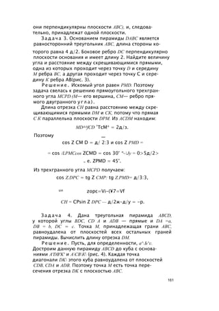 они перпендикулярны плоскости ABC), и, следова­
тельно, принадлежат одной плоскости.
З а д а ч а 3. Основанием пирамиды DABC является
равносторонний треугольник ABC, длина стороны ко­
торого равна 4 д/2. Боковое ребро DC перпендикулярно
плоскости основания и имеет длину 2. Найдите величину
угла и расстояние между скрещивающимися прямыми,
одна из которых проходит через точку D и середину
М ребра ВС, а другая проходит через точку С и сере­
дину К ребра АВ(рис. 3).
Р е ш е н и е . Искомый угол равен PMD. Поэтому
задача свелась к решению прямоугольного трехгран­
ного угла MCPD (М— его вершина, СМ— ребро пря­
мого двугранного у г л а ) .
Длина отрезка СН равна расстоянию между скре­
щивающимися прямыми DM и СК, потому что прямая
С К параллельна плоскости DPM. Из ACDM находим:
MDAAfCD ’ТсМ* = 2д/з.
Поэтому _
cos Z СМ D = д/ 2:3 и cos Z PMD =
= cos /LPMCcos ZCMD = cos 30° "~Jy = 0>5д/2>
t. e. ZPMD = 45°.
Из трехгранного угла MCPD получаем:
cos Z.DPC = tg Z CMP: tg Z.PMD= д/3:3,
sin zopc=Vi-(¥7=Vf
CH = CPsin Z DPC — д/2ж-д/у = -p.
З а д а ч а 4. Дана треугольная пирамида ABCD,
у которой углы BDC, CD А и ADB — прямые и DA =а,
DB = b, DC = с. Точка М, принадлежащая грани ABC,
равноудалена от плоскостей всех остальных граней
пирамиды. Вычислить длину отрезка DM.
Р е ш е н и е . Пусть, для определенности, а^.Ь^с.
Достроим данную пирамиду ABCD до куба с основа­
ниями A'DB'K' и АСВК (рис. 4). Каждая точка
диагонали DK этого куба равноудалена от плоскостей
CDB, CDA и ADB. Поэтому точка М есть точка пере­
сечения отрезка DK с плоскостью ABC.
161
 