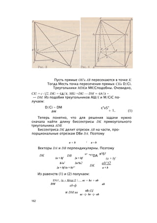 Пусть прямые ОК'и АВ пересекаются в точке К.
Тогда Месть точка пересечения прямых СКи D/Ci.
Треугольники MDKи МК|Сподобны. Очевидно,
СК = с -[2, DK = сд/з; MKi =DK — DM = сл/з -
— DM. Из подобия треугольников АШ/( и M/CiC по­
лучаем:
D/Ci - DM
DM
c"v5"
+ 1. (1)
Теперь понятно, что для решения задачи нужно
сначала найти длину биссектрисы DK прямоугольного
треугольника ADB.
Биссектриса DK делит отрезок АВ на части, про­
порциональные отрезкам DBи DA. Поэтому
а + b 1 а +b
Векторы DA и DB перпендикулярны. Поэтому
DK DB
ь2
(a + bf {a + bf
Ь2а2 2а?Ь2
{a + bf (a + b)2’
"FTDA
я262
DK
(a + bf
ab^f2
a + b
Из равенств (1) и (2) получаем:
£Уз1_ (а + &)сд/2 | , _ ас + Ьс + ab
DM
ab-ф
и DM яя
ab
аЬ~1 [
ас -j- be -j- ab
162
 