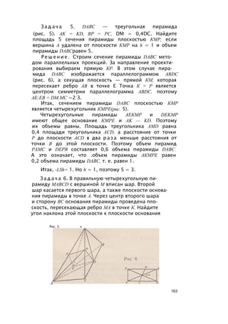 З а д а ч а 5. DABC — треугольная пирамида
(рис. 5). AK = KD, ВР = РС, DM = 0,4DC. Найдите
площадь 5 сечения пирамиды плоскостью КМР, если
вершина А удалена от плоскости КМР на h = 1 и объем
пирамиды DABCравен 5.
Р е ш е н и е . Строим сечение пирамиды DABC мето­
дом параллельных проекций. За направление проекти­
рования выбираем прямую КР. В этом случае пира­
мида DABC изображается параллелограммом ABDC
(рис. 6), а секущая плоскость — прямой КМ, которая
пересекает ребро АВ в точке Е Точка К = Р является
центром симметрии параллелограмма ABDC, поэтому
AE:EB = DM.MC =2:3.
Итак, сечением пирамиды DABC плоскостью КМР
является четырехугольник КМРЕ(рис. 5).
Четырехугольные пирамиды АЕКМР и DEKMP
имеют общее основание КМРЕ и AK — KD. Поэтому
их объемы равны. Площадь треугольника AMD равна
0,4 площади треугольника ACD, а расстояние от точки
Р до плоскости ACD в два р а з а меньше расстояния от
точки В до этой плоскости. Поэтому объем пирамид
РАМС и DEPB составляет 0,6 объема пирамиды DABC.
А это означает, что .объем пирамиды АКМРЕ равен
0,2 объема пирамиды DABC, т. е. равен 1.
Итак, -LSh= 1. Но h = 1, поэтому 5 = 3.
З а д а ч а 6. В правильную четырехугольную пи­
рамиду MABCD с вершиной М вписан шар. Второй
шар касается первого шара, а также плоскости основа­
ния пирамиды в точке А. Через центр второго шара
и сторону ВС основания пирамиды проведена пло­
скость, пересекающая ребро МА в точке К. Найдите
угол наклона этой плоскости к плоскости основания
Рис. 5 ъ
А
163
 