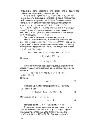 пирамиды, если известно, что ребро МА и диагональ
СКсечения перпендикулярны (рис. 7).
Р е ш е н и е . Пусть АВ = 2, высота МО = Я, а осно­
вание высоты пирамиды является началом прямоуголь­
ной системы координат — 0(х у г). Положительное
направление осей координат показано на рисунке
СВН = НС, Ж=Ш), тогда М(0; 0; h| Л ( - 1 ; 1; 0),
С(1; —1; 0). Пусть Р — центр вписанного в пирамиду
MABCD шара. Допустим, что его радиус равен г,
тогда Р(0; 0; г). Пусть Е— центр второго шара радиу­
са R. Очевидно, £( — 1 ; 1; R).
Составим уравнение по условию задачи.
Вписанный в пирамиду MABCD шар касается сто­
рон равнобедренного треугольника MFH(F— середина
отрезка AD>. Воспользовавшись зависимостью между
площадью S треугольника MFH, его полупериметром
р и r(S = pr), получаем:
0,5 • FH • ОМ = (FO + FM)r или 0,5 . 2h =
= ( i + Vi + й 2 ) / - .
Отсюда
h = r(1 +-ф +/г2). (1)
Применим метод координат длявыражения того
факта, что рассматриваемые шары касаются внешним
образом:
ЕР = (R + г)2 или (0 + I)2 + (0- I)2 +
+ (r-R)2 = (R + rf.
Отсюда
2rR=l. (2)
Прямые С£ и ЛМ перпендикулярны. Поэтому
СЕ • AM = 0 или
(-2; 2; R)(l; -1; h) = 0 и /?/г = 4. (3)
Из уравнений (2) и (3) имеем
г = /г: 8. (4)
Из уравнений (1) и (4) находим h = 4~j3.
Для определения величины ф двугранного угла
между плоскостями ABC и ВС К рассмотрим прямо­
угольный трехгранный угол СКАВ. У него /-АСВ =
= 45° и А. КС А = 90° — ЛМЛС. Так как tg /.MAC =
164
 