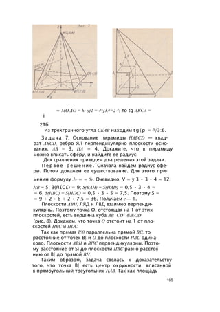 = MO.AO = h:-yj2 = 4^]3:л=2-^, то tg АКСА =
i
2Тб’
Из трехгранного угла СКАВ находим t g ( p = Л/3:6.
З а д а ч а 7. Основание пирамиды HABCD — квад­
рат ABCD, ребро ЯЛ перпендикулярно плоскости осно­
вания. АВ = 3, НА = 4. Докажите, что в пирамиду
можно вписать сферу, и найдите ее радиус.
Для сравнения приведем два решения этой задачи.
П е р в о е р е ш е н и е . Сначала найдем радиус сфе­
ры. Потом докажем ее существование. Для этого при­
меним формулу 3v = = Sr. Очевидно, V = у 3 • 3 • 4 = 12;
ИВ = 5; 3(Л£С£) = 9; S(BAH) = S(HAD) = 0,5 • 3 • 4 =
= 6; S(HBC) = S(HDC) = 0,5 • 3 • 5 = 7,5. Поэтому S =
= 9 + 2 • 6 + 2 • 7,5 = 36. Получаем г — 1.
Плоскости АВН, ЛЯД и ЛВД взаимно перпенди­
кулярны. Поэтому точка О, отстоящая на 1 от этих
плоскостей, есть вершина куба АВ’ CD’ ABOD
(рис. 8). Докажем, что точка О отстоит на 1 от пло­
скостей НВС и HDC.
Так как прямая В0 параллельна прямой ВС, то
расстояние от точек В| и О до плоскости НВС одина­
ково. Плоскости АВН и ВНС перпендикулярны. Поэто­
му расстояние от Si до плоскости НВС равно расстоя­
нию от В| до прямой ВН.
Таким образом, задача свелась к доказательству
того, что точка В| есть центр окружности, вписанной
в прямоугольный треугольник НАВ. Так как площадь
165
 