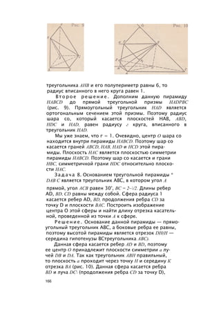 треугольника АНВ и его полупериметр равны 6, то
радиус вписанного в него круга равен 1.
В т о р о е р е ш е н и е . Дополним данную пирамиду
HABCD до прямой треугольной призмы HADPBC
(рис. 9). Прямоугольный треугольник HAD является
ортогональным сечением этой призмы. Поэтому радиус
шара со, который касается плоскостей НАВ, ABD,
HDC и HAD, равен радиусу г круга, вписанного в
треугольник HAD.
Мы уже знаем, что г = 1. Очевидно, центр О шара со
находится внутри пирамиды HABCD. Поэтому шар со
касается граней ABCD, НАВ, HAD и HCD этой пира­
миды. Плоскость НАС является плоскостью симметрии
пирамиды HABCD. Поэтому шар со касается и грани
НВС, симметричной грани HDC относительно плоско­
сти НАС.
З а д а ч а 8. Основанием треугольной пирамиды *
DAB С является треугольник ABC, в котором угол А
прямой, угол АСВ равен 30°, ВС = 2~/2. Длины ребер
AD, BD, CD равны между собой. Сфера радиуса 1
касается ребер AD, BD, продолжения ребра CD за
точку D и плоскости ВАС. Построить изображение
центра О этой сферы и найти длину отрезка касатель­
ной, проведенной из точки А к сфере.
Р е ш е н и е . Основание данной пирамиды — прямо­
угольный треугольник ABC, а боковые ребра ее равны,
поэтому высотой пирамиды является отрезок DH(H —
середина гипотенузы ВСтреугольника ABC).
Данная сфера касается ребер AD и BD, поэтому
ее центр О принадлежит плоскости симметрии а лу­
чей DB и DA. Так как треугольник АВН правильный,
то плоскость а проходит через точку Н и середину К
отрезка ВА (рис. 10). Данная сфера касается ребра
BD и луча DC (продолжения ребра CD за точку D),
166
 