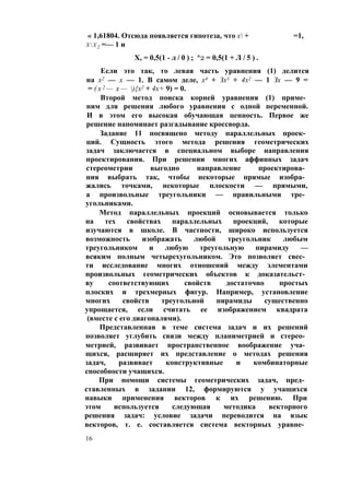 « 1,61804. Отсюда появляется гипотеза, что х + =1,
ХХ2 =— 1 и
X, = 0,5(1 - л / 0 ) ; *2 = 0,5(1 + Л / 5 ) .
Если это так, то левая часть уравнения (1) делится
на х2 — х — 1. В самом деле, х4 + Зх3 + 4х2 — 1 Зх — 9 =
= ( х 2 — х — ){х2 + 4х+ 9) = 0.
Второй метод поиска корней уравнения (1) приме­
ним для решения любого уравнения с одной переменной.
И в этом его высокая обучающая ценность. Первое же
решение напоминает разгадывание кроссворда.
Задание 11 посвящено методу параллельных проек­
ций. Сущность этого метода решения геометрических
задач заключается в специальном выборе направления
проектирования. При решении многих аффинных задач
стереометрии выгодно направление проектирова­
ния выбрать так, чтобы некоторые прямые изобра­
жались точками, некоторые плоскости — прямыми,
а произвольные треугольники — правильными тре­
угольниками.
Метод параллельных проекций основывается только
на тех свойствах параллельных проекций, которые
изучаются в школе. В частности, широко используется
возможность изображать любой треугольник любым
треугольником и любую треугольную пирамиду —
всяким полным четырехугольником. Это позволяет свес­
ти исследование многих отношений между элементами
произвольных геометрических объектов к доказательст­
ву соответствующих свойств достаточно простых
плоских и трехмерных фигур. Например, установление
многих свойств треугольной пирамиды существенно
упрощается, если считать ее изображением квадрата
(вместе с его диагоналями).
Представленная в теме система задач и их решений
позволяет углубить связи между планиметрией и стерео­
метрией, развивает пространственное воображение уча­
щихся, расширяет их представление о методах решения
задач, развивает конструктивные и комбинаторные
способности учащихся.
При помощи системы геометрических задач, пред­
ставленных в задании 12, формируются у учащихся
навыки применения векторов к их решению. При
этом используется следующая методика векторного
решения задач: условие задачи переводится на язык
векторов, т. е. составляется система векторных уравне­
16
 