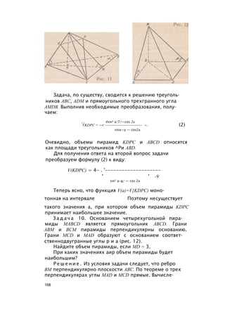 Задача, по существу, сводится к решению треуголь­
ников ABC, ADM и прямоугольного трехгранного угла
AMDB. Выполнив необходимые преобразования, полу­
чаем:
, , 4sin3 a/7/—cos 2а
VKDPC = —г •------------------- =. (2)
sina—у — cos2a
Очевидно, объемы пирамид KDPC и ABCD относятся
как площади треугольников ^Ри ABD.
Для получения ответа на второй вопрос задачи
преобразуем формулу (2) к виду:
V(KDPC) = 4- . '--------------------
’ ’ -9
sin2 а-д/ — cos 2a
Теперь ясно, что функция V(a)=V{KDPC) моно­
тонная на интервале Поэтому несуществует
такого значения а, при котором объем пирамиды KDPC
принимает наибольшее значение.
З а д а ч а 10. Основанием четырехугольной пира­
миды MABCD является прямоугольник ABCD. Грани
АВМ и ВСМ пирамиды перпендикулярны основанию.
Грани MCD и MAD образуют с основанием соответ­
ственнодвугранные углы р и а (рис. 12).
Найдите объем пирамиды, если MD = 3.
При каких значениях аир объем пирамиды будет
наибольшим?
Р е ш е н и е . Из условия задачи следует, что ребро
ВМ перпендикулярно плоскости ABC. По теореме о трех
перпендикулярах углы MAD и MCD прямые. Вычисле­
168
 