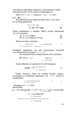 ние объема пирамиды сводится к нахождению сторон
прямоугольника ABCDи высоты пирамиды ВМ.
Пусть АВ = х, AD = у, тогда BD = ~фс2 + У2 и ВМ =
= д/9 —■ (х2 + у*.
Из прямоугольных треугольников МВС и MBA име­
ем систему уравнений:
Уэ — (*2+Щ = j/tg р, (1)
9 — (x2 + «/2) = xtga. (2)
После возведения в квадрат обеих частей уравнений
(1) и (2) получим:
/9 — х2 — у2 = У2 tg2 0, (3)
9 — х2 — у2 = х2 tg a, (х + г/ < 9). (4)
Решив систему, получим:
2 9 cos2 a sin2 0 2_____ 9 cos2 ft sin2 a ,r
X 1 — cos2 a cos2 p ’ У1 — cos2 a cos2 p *
Нетрудно проверить, что для полученных значений
хи у выполняется условие: х2 + у2 <L9.
Из прямоугольного треугольника МВС находим:
ВМ = ВС tg р = »tg р = 3 since srn-р (б)
у1 — cos2 a cos2 р
Таким образом, из равенств (5) и (6) находим:
,, ~ .cps a sin2 a cos p sin2 p
КмЛБС = У -(i)
Y (1 — cos2 a cos2 p)3
Чтобы получить ответ на второй вопрос задачи,
исследуем на экстремум функцию /(a) = V(a  считая р
параметром:
г/  о1 cos2 a sin4 a cos2 p sin 4 p /^
/(a) = 81 (1 _cos2acos2p)3 (8)
Очевидно, 0 < a < 0,5л.
Вычисляем:
f(a) = 81 COS2pSin4pfl—-г-е°£-*-Е-5 « + 4-e°s8 « sin’acoseOx
lv 1 л S 1  (1 — cosA a cosAp)b
V ~ c°s a CQs3 ft)3
(1 — cos2 a cos2 p)6
cos2 a sin4 a • 3(1— cos2 a cos2 p)2 • 2 cos2 p cos a sin a 
(1 — cos2 a cos2 P)6 /
169
 