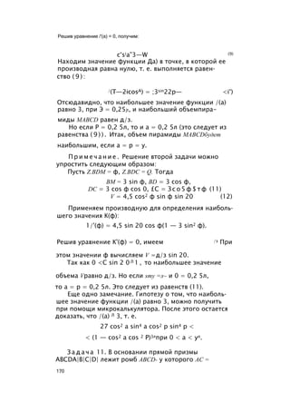 Решив уравнение /'(а) = 0, получим:
c°sia”3—W (9)
Находим значение функции Да) в точке, в которой ее
производная равна нулю, т. е. выполняется равен­
ство ( 9 ) :
/(T—2icosA) = ;3sin22p— <i°)
Отсюдавидно, что наибольшее значение функции /(а)
равно 3, при Э = 0,25jt, и наибольший объемпира-
миды MABCD равен д/з.
Но если Р = 0,2 5л, то и a = 0,2 5л (это следует из
равенства ( 9 ) ) . Итак, объем пирамиды MABCDбудет
наибольшим, если a = р = у.
П р и м е ч а н и е . Решение второй задачи можно
упростить следующим образом:
Пусть Z.BDM = ф, Z.BDC = Q. Тогда
ВМ = 3 sin ф, BD = 3 cos ф,
DC = 3 cos ф cos 0, £С = З с о 5 ф $ т ф (11)
V = 4,5 cos2 ф sin ф sin 20 (12)
Применяем производную для определения наиболь­
шего значения К(ф):
1/'(ф) = 4,5 sin 20 cos ф(1 — 3 sin2 ф).
Решив уравнение К'(ф) = 0, имеем /з При
этом значении ф вычисляем V =д/з sin 20.
Так как 0 <С sin 2 0 Л 1 , то наибольшее значение
объема Vравно д/з. Но если smy =л~ и 0 = 0,2 5л,
то а = р = 0,2 5л. Это следует из равенств (11).
Еще одно замечание. Гипотезу о том, что наиболь­
шее значение функции /(а) равно 3, можно получить
при помощи микрокалькулятора. После этого остается
доказать, что /(а) Л 3, т. е.
27 cos2 a sin4 a cos2 р sin4 р <
< (1 — cos2 a cos 2 Р)3лпри 0 < а < ул.
З а д а ч а 11. В основании прямой призмы
ABCDA|B|C|D| лежит ромб ABCD- у которого АС =
170
 