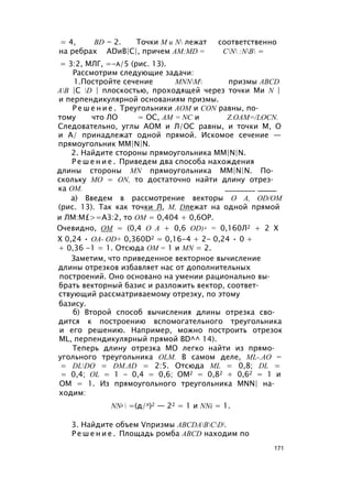 = 4, BD = 2. Точки M и N лежат соответственно
на ребрах ADиВ|С|, причем AM:MD = CN :NB =
= 3:2, МЛГ, =-а/5 (рис. 13).
Рассмотрим следующие задачи:
1.Постройте сечение MNNM призмы ABCD
AB |C D | плоскостью, проходящей через точки Ми N |
и перпендикулярной основаниям призмы.
Р е ш е н и е . Треугольники АОМ и CON равны, по­
тому что ЛО = ОС, AM = NC и Z.OAM=/LOCN.
Следовательно, углы АОМ и Л/ОС равны, и точки М, О
и А/ принадлежат одной прямой. Искомое сечение —
прямоугольник MM|N|N.
2. Найдите стороны прямоугольника MM|N|N.
Р е ш е н и е . Приведем два способа нахождения
длины стороны MN прямоугольника MM|N|N. По­
скольку МО = ON, то достаточно найти длину отрез­
ка ОМ. ________ _____
а) Введем в рассмотрение векторы О A, OD/OM
(рис. 13). Так как точки Л, М, Dлежат на одной прямой
и ЛМ:М£>=А3:2, то ОМ = 0,404 + 0,6ОР.
Очевидно, ОМ = (0,4 О А + 0,6 OD) 2 = 0,160Л2 + 2 X
X 0,24 • ОА- OD+ 0,360D2 = 0,16-4 + 2- 0,24 • 0 +
+ 0,36 -1 = 1. Отсюда ОМ = 1 и MN = 2.
Заметим, что приведенное векторное вычисление
длины отрезков избавляет нас от дополнительных
построений. Оно основано на умении рационально вы­
брать векторный базис и разложить вектор, соответ­
ствующий рассматриваемому отрезку, по этому
базису.
б) Второй способ вычисления длины отрезка сво­
дится к построению вспомогательного треугольника
и его решению. Например, можно построить отрезок
ML, перпендикулярный прямой BD^^ 14).
Теперь длину отрезка МО легко найти из прямо­
угольного треугольника OLM. В самом деле, ML-.АО =
= DLDO = DM.AD = 2:5. Отсюда ML = 0,8; DL =
= 0,4; OL = 1 - 0,4 = 0,6; ОМ2 = 0,82 + 0,62 = 1 и
ОМ = 1. Из прямоугольного треугольника MNN| на­
ходим:
NN2  =(д/л)2 — 22 = 1 и NNi = 1.
3. Найдите объем Vпризмы ABCDABCD.
Р е ш е н и е . Площадь ромба ABCD находим по
171
 