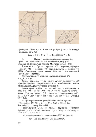 формуле: Sabcd= 0,5AC • BD sin ф, где ф — угол между
прямыми АС и BD.
Sabcd = 0,5 • 4 - 2 - 1 = 4, поэтому V = 4.
4. Пусть — произвольная точка луча ААХ
(рис. 13). Обозначим AK = z. Выразите длину рас­
стояния от точки К до прямой MN/'через z(h(z) = КН).
Р е ш е н и е . Пусть отрезок КН перпендикулярен
прямой MNi и отрезок КЕ перпендикулярен плоскости
MNN. Очевидно, треугольник КЕН — прямоугольный
(угол КЕН — прямой).
Пусть прямая AF перпендикулярна прямой MN,
тогда KE = AF.
Таким образом, чтобы найти длину гипотенузы КН
прямоугольного треугольника КЕН, необходимо найти
AFи выразить длину отрезка ЕНчерез г.
Рассмотрим дЛОМ. AF — высота, проведенная к
стороне ОМ. Так как AM= 0,6AD, то площадь треуголь­
ника АОМ составляет 0,6 площади треугольника AOD,
т. е. 0,5 • МО • AF = 0,6 • 0,5 • АО-OD = 0,6. Отсюда
AF = 1,2.
Из прямоугольного треугольника AFO получаем:
F02 = АО2 — AF2, F02 = 2 — 1,22 = 2,56 и FO = l , 6 .
Но МО = 1, поэтому FM = 0,6.
Треугольники FMO и MN{M подобны. Поэтому
FQ.MMi = FM :MN. Отсюда FQ = MMX • FMM{NX =
= 0,3 и £Q = z + 0,3.
Из прямоугольного треугольника НЕО находим:
EH = EQ sin Z.EQH = EQ sin Z.M{MN{ =
172
 