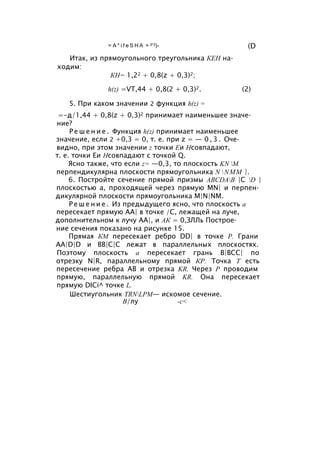 = A * i f e S H A + 0’3)- (D
Итак, из прямоугольного треугольника КЕН на­
ходим:
КН= 1,22 + 0,8(z + 0,3)2;
h(z) =VT,44 + 0,8(2 + 0,3)2. (2)
5. При каком значении 2 функция h(z) =
=-д/1,44 + 0,8(z + 0,3)2 принимает наименьшее значе­
ние?
Р е ш е н и е . Функция h(z) принимает наименьшее
значение, если 2 +0,3 = 0, т. е. при z = — 0 , 3 . Оче­
видно, при этом значении z точки Еи Нсовпадают,
т. е. точки Еи Нсовпадают с точкой Q.
Ясно также, что если z= —0,3, то плоскость KN M
перпендикулярна плоскости прямоугольника N NMM |.
6. Постройте сечение прямой призмы ABCDAB |C D |
плоскостью а, проходящей через прямую MN| и перпен­
дикулярной плоскости прямоугольника M|N|NM.
Р е ш е н и е . Из предыдущего ясно, что плоскость а
пересекает прямую АА| в точке /С, лежащей на луче,
дополнительном к лучу АА|, и АК = 0,ЗЛЛь Построе­
ние сечения показано на рисунке 15.
Прямая КМ пересекает ребро DD| в точке Р. Грани
AA|D|D и ВВ|С|С лежат в параллельных плоскостях.
Поэтому плоскость а пересекает грань В|ВСС| по
отрезку N|R, параллельному прямой КР. Точка Т есть
пересечение ребра АВ и отрезка KR. Через Р проводим
прямую, параллельную прямой KR. Она пересекает
прямую DICi^ точке L.
Шестиугольник TRNLPM— искомое сечение.
В/лу -с<
 