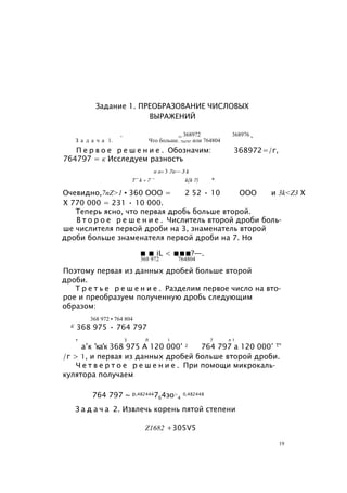 Задание 1. ПРЕОБРАЗОВАНИЕ ЧИСЛОВЫХ
ВЫРАЖЕНИЙ
, тт 368972 368976 ь
З а д а ч а 1. Что больше. 754797 или 764804
П е р в о е р е ш е н и е . Обозначим: 368972=/г,
764797 = к Исследуем разность
п п+ 3 7п— 3 k
Т~ k + 7 ~ k{k 7) *
Очевидно,7nZ>1 • 360 ООО = 2 52 • 10 ООО и 3k<Z3 X
X 770 000 = 231 • 10 000.
Теперь ясно, что первая дробь больше второй.
В т о р о е р е ш е н и е . Числитель второй дроби боль­
ше числителя первой дроби на 3, знаменатель второй
дроби больше знаменателя первой дроби на 7. Но
■ ■ iL < ■■■?—.
368 972 764804
Поэтому первая из данных дробей больше второй
дроби.
Т р е т ь е р е ш е н и е . Разделим первое число на вто­
рое и преобразуем полученную дробь следующим
образом:
368 972 • 764 804
К 368 975 • 764 797
т 3 Л 1 7 л 1
а’к ’ка’к 368 975 А 120 000’ 2 764 797 а 120 000’ Т°
/г > 1, и первая из данных дробей больше второй дроби.
Ч е т в е р т о е р е ш е н и е . При помощи микрокаль­
кулятора получаем
764 797 ~ р,482444764зо>
4
0,482448
З а д а ч а 2. Извлечь корень пятой степени
Z1682 +305V5
19
 