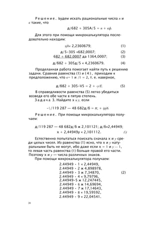 Р е ш е н и е . Ьудем искать рациональные числа п и
к такие, что
д/682 + 305А/5 = п + кф.
Для этого при помощи микрокалькулятора после­
довательно находим:
sjb« 2,2360679; (1)
д/5-305 «682,0007; (2)
682 + 682,0007 да 1364,0007; (3)
д/б82 + 305д/5 « 4,2360679. (4)
Проделанная работа помогает найти путь к решению
задачи. Сравнив равенства (1) и ( 4 ) , приходим к
предположению, что к= 1 и /1 = 2, т. е. наверное,
д/б82 + 305-V5 = 2 + -у/Е. (5)
В справедливости равенства (5) легко убедиться
возведя его обе части в пятую степень.
З а д а ч а 3. Найдите х и у, если
-/119 287 — 48 682д/б = л; + ipj6.
Р е ш е н и е . При помощи микрокалькулятора полу­
чаем:
д/119 287 — 48 682д/б ж 2,101121; д/б«2,44949;
х + 2,44949у « 2,101112. ()
Естественно попытаться поискать сначала х и у сре­
ди целых чисел. Из равенства (1) ясно, что х и у нату­
ральными быть не могут, ибо даже если х = 1 и у — 1,
то левая часть равенства (1) больше правой его части.
Поэтому х и у — числа различных знаков.
При помощи микрокалькулятора получаем:
2.44949 • 1 « 2,44949,
2.44949 • 2 ж 4,898978,
2.44949 • 3 ж 7,34870, (2)
2.44949 • 4 « 9,79796,
2,44949-5 ж 12,247445,
2.44949 • 6 ж 14,69694,
2.44949 • 7 ж 17,14643,
2.44949 • 8 « 19,59592,
2.44949 • 9 « 22,04541.
20
 