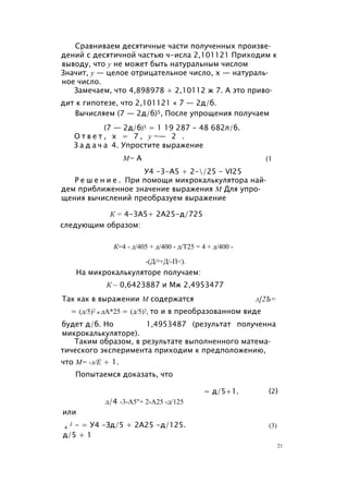 Сравниваем десятичные части полученных произве­
дений с десятичной частью ч-исла 2,101121 Приходим к
выводу, что у не может быть натуральным числом
Значит, у — целое отрицательное число, х — натураль­
ное число.
Замечаем, что 4,898978 + 2,10112 ж 7. А это приво­
дит к гипотезе, что 2,101121 « 7 — 2д/б.
Вычисляем (7 — 2д/б)5, После упрощения получаем
(7 — 2д/б)5 = 1 19 287 - 48 682л/б.
О т в е т , х = 7 , у =— 2 .
З а д а ч а 4. Упростите выражение
У4 -3-А5 + 2-/25 - VI25
Р е ш е н и е . При помощи микрокалькулятора най­
дем приближенное значение выражения М Для упро­
щения вычислений преобразуем выражение
следующим образом:
К=4 - д/405 + д/400 - д/Т25 = 4 + д/400 -
-(Д/л+Д/-П<).
На микрокалькуляторе получаем:
К ~ 0,6423887 и Мж 2,4953477
Так как в выражении М содержатся л[2Ъ=
= (д/5)2 и дА*25 = (д/5)3, то и в преобразованном виде
будет д/б. Но 1,4953487 (результат полученна
микрокалькуляторе).
Таким образом, в результате выполненного матема­
тического эксперимента приходим к предположению,
что М= -л/Е + 1.
Попытаемся доказать, что
М= А (1
К = 4-3А5+ 2А25-д/725
= д/5+1. (2)
д/4 -3-А5"+ 2-А25 -д/125
или
4
2 - = У4 -Зд/5 + 2А25 -д/125.
д/5 + 1
(3)
21
 