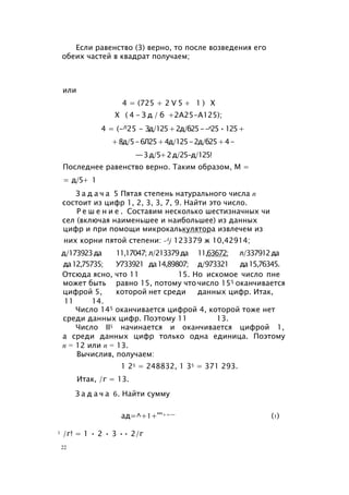Если равенство (3) верно, то после возведения его
обеих частей в квадрат получаем;
или
4 = (725 + 2 V 5 + 1 ) X
X ( 4 - З д / б +2А25-А125);
4 = (-Л25 - Зд/125+2д/б25--л25•125+
+8д/5-6Л25+4д/125-2д/б25+4-
—3д/5+2д/25-д/125!
Последнее равенство верно. Таким образом, М =
= д/5+ 1
З а д а ч а 5 Пятая степень натурального числа п
состоит из цифр 1, 2, 3, 3, 7, 9. Найти это число.
Р е ш е н и е . Составим несколько шестизначных чи
сел (включая наименьшее и наибольшее) из данных
цифр и при помощи микрокалькулятора извлечем из
них корни пятой степени: -Aj 123379 ж 10,42914;
д/173923да 11,17047; л/213379да 11,63672; л/337912да
да12,75735; У733921 да14,89807; д/973321 да15,76345.
Отсюда ясно, что 11 15. Но искомое число пне
может быть равно 15, потому что число 155 оканчивается
цифрой 5, которой нет среди данных цифр. Итак,
11 14.
Число 145 оканчивается цифрой 4, которой тоже нет
среди данных цифр. Поэтому 11 13.
Число II5 начинается и оканчивается цифрой 1,
а среди данных цифр только одна единица. Поэтому
п = 12 или п = 13.
Вычислив, получаем:
1 25 = 248832, 1 35 = 371 293.
Итак, /г = 13.
З а д а ч а 6. Найти сумму
ад=^+1+'''+=— (1)
1 /г! = 1 • 2 • 3 •• 2/г
22
 