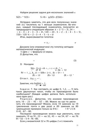 Найдем решение задачи для нескольких значений п:
S(2)= * 5(3)= S<4)= g,S(5)=Jf,S(6)=
Нетрудно заметить, что для всех полученных значе­
ний S(n) числитель на 1 меньше знаменателя. Во-вто­
рых, каждый последующий знаменатель получается из
предыдущего следующим образом: 6 = 2 *3 = 3!, 24 =
= 6 • 4 = 2 • 3 • 4 = 4!, 120 = 24 . 5 = 2 • 3 • 4 • 5 = 5!,
720= 120 *6 = 2 - 3 - 4 - 5 - 6 = 6!
Итак, вырисовывается гипотеза
= ! 4 Г - w
Докажем (или опровергнем) эту гипотезу методом
математической индукции:
1) Для п = 2 формула (2) верна.
2) Допустим, что
= (3)
3) Находим:
S(6+ 1)=J-+A +...+±=±4- * =
; ' 2Г 3! k (fe + 1)!
ft! — 1 _|_ k_ (k — l)(fe+ l)+k _ (k + !)!•- 1
(ft + 1)! (ft+ 1)! (ft + 1)! '
О т в е т . S(n) = —1 .1 7 n 
Заметим, что limS(n) = 1.
П —■+ oo
З а д а ч а 7. Как составить из цифр 0, 1,2, ..., 9 пять
таких двузначных чисел, чтобы их произведение было
наибольшим? (Каждая цифра должна быть использо­
вана один раз.)
Р е ш е н и е . Допустим, что искомое произведение
есть 10 • 23 • 45 • 67 • 89. Можно ли как-то увели­
чить это произведение? Можно, если 10 заменим на 19
(увеличение почти в два раза) и 89 заменим на 80
(уменьшение примерно только на 9 % ) : 1 9 * 2 3 Х
X 45 . 67 • 80.
Последнее произведение можно еще увеличить, если
заменить 19 на 91, 23 — на 32, 45 — на 54, 67 — на 76:
91 *32 - 5 4- 76 -80.
Если у множителей 32 и 76 цифры 2 и 6 поменять
23
 