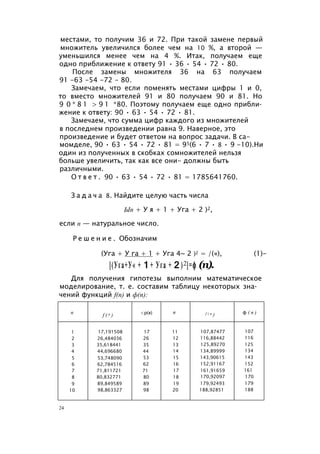 местами, то получим 36 и 72. При такой замене первый
множитель увеличился более чем на 10 %, а второй —
уменьшился менее чем на 4 %. Итак, получаем еще
одно приближение к ответу 91 • 36 • 54 • 72 • 80.
После замены множителя 36 на 63 получаем
91 -63 -54 -72 - 80.
Замечаем, что если поменять местами цифры 1 и 0,
то вместо множителей 91 и 80 получаем 90 и 81. Но
9 0 * 8 1 > 9 1 *80. Поэтому получаем еще одно прибли­
жение к ответу: 90 • 63 • 54 • 72 • 81.
Замечаем, что сумма цифр каждого из множителей
в последнем произведении равна 9. Наверное, это
произведение и будет ответом на вопрос задачи. В са-
момделе, 90 • 63 • 54 • 72 • 81 = 95(6 • 7 • 8 • 9 -10).Ни
один из полученных в скобках сомножителей нельзя
больше увеличить, так как все они- должны быть
различными.
О т в е т . 90 • 63 • 54 • 72 • 81 = 1785641760.
З а д а ч а 8. Найдите целую часть числа
Ып + У я + 1 + Уга + 2 )2,
если п — натуральное число.
Р е ш е н и е . Обозначим
(Уга + У га + 1 + Уга 4~ 2 )2 = /(«), (1)-
[(Уга+У« +1 + Уга +2 )2]=ф (п).
Для получения гипотезы выполним математическое
моделирование, т. е. составим таблицу некоторых зна­
чений функций f(n) и ф(п):
п f ( n ) <р(я) п f ( n ) ф ( п )
1 17,191508 17 11 107,87477 107
2 26,484036 26 12 116,88442 116
3 35,618441 35 13 125,89270 125
4 44,696680 44 14 134,89999 134
5 53,748090 53 15 143,90615 143
6 62,784516 62 16 152,91167 152
7 71,811721 71 17 161,91659 161
8 80,832771 80 18 170,92097 170
9 89,849589 89 19 179,92493 179
10 98,863327 98 20 188,92851 188
24
 