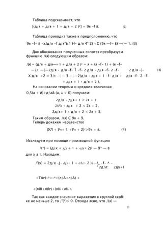 Таблица подсказывает, что
[(д/я + д/я + 1 + д/я + 2 )2] = 9я -f 8. (2)
Таблица приводит также к предположению, что
9я -f- 8 <с(д/я -f д/я"Ь 1 Н- д/я 4" 2) <С (9я —f~ 8) —(— 1. (3)
Для обоснования полученных гипотез преобразуем
функцию /(я) следующим образом:
/(я) = (д/я + д/я—+ 1 + д/я + 2 )2 = я + (я -f- 1) + (я -f-
—2) —|—2д/я • д/я -f- Т -f- 2 д/я • д/я -f- 2 -f- 2 д/я -)- 1X
X д/я +2 = 3/t —|— 3 —|— 2(д/я • д/я + 1 -f- д/я • д/я -f- 2 -f-
+ д/я + 1 • д/я + 2 ).
На основании теоремы о средних величинах
0,5(а + й)>д/а& (а, Ь > 0) получаем:
2д/я • д/я+ 1 < 2я + 1,
2дГп • д/я + 2 < 2я + 2,
2д/я+ 1 • д/я + 2 < 2я + 3.
Таким образом, /(я) С 9я + 9.
Теперь докажем неравенство
(УЛ + У«+ 1 +У« + 2)2>9« + 8. (4)
Исследуем при помощи производной функцию
/(*) = (д/х + л]х + 1 + -yjx+ 2)2 — 9* — 8
для х а 1. Находим:
/'(х) = 2д/х -J- д[х+ 1 + д1х+ 2 )/—!_ -f- ^ -
' 2д/л: 2дх+1
+ТАг)-9=-6+(л/А+л/А) +
+(лШ+лЯг)+(лШ+лШ>
Так как каждое значение выражения в круглой скоб­
ке не меньше 2, то /'(*)> 0. Отсюда ясно, что /(я) —
25
 