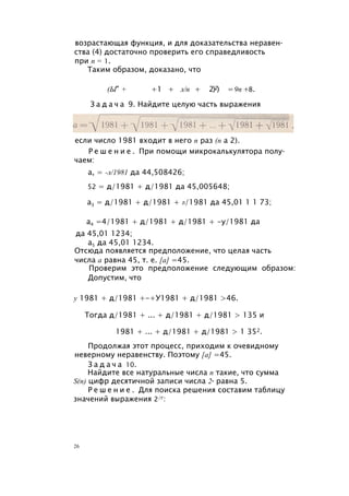 возрастающая функция, и для доказательства неравен­
ства (4) достаточно проверить его справедливость
при п = 1.
Таким образом, доказано, что
(Ы" + +1 + л/п + 2)2) =9п +8.
З а д а ч а 9. Найдите целую часть выражения
если число 1981 входит в него п раз (п а 2).
Р е ш е н и е . При помощи микрокалькулятора полу­
чаем:
а, = -л/1981 да 44,508426;
52 = д/1981 + д/1981 да 45,005648;
а3 = д/1981 + д/1981 + л/1981 да 45,01 1 1 73;
а4 =4/1981 + д/1981 + д/1981 + -у/1981 да
да 45,01 1234;
а5 да 45,01 1234.
Отсюда появляется предположение, что целая часть
числа а равна 45, т. е. [а] =45.
Проверим это предположение следующим образом:
Допустим, что
у 1981 + д/1981 +-+У1981 + д/1981 >46.
Тогда д/1981 + ... + д/1981 + д/1981 > 135 и
1981 + ... + д/1981 + д/1981 > 1 352.
Продолжая этот процесс, приходим к очевидному
неверному неравенству. Поэтому [а] =45.
З а д а ч а 10.
Найдите все натуральные числа п такие, что сумма
S(n) цифр десятичной записи числа 2п равна 5.
Р е ш е н и е . Для поиска решения составим таблицу
значений выражения 2/г:
26
 