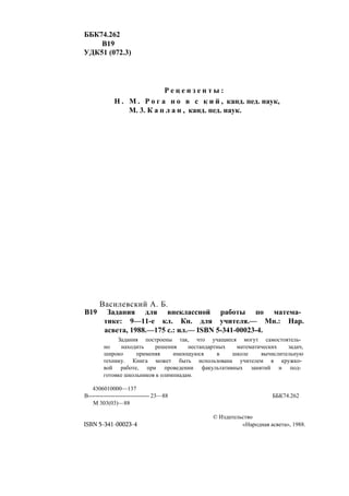 ББК74.262
В19
УДК51 (072.3)
Р е ц е н з е н т ы :
Н . М . Р о г а н о в с к и й , канд. пед. наук,
М. 3. К а п л а н , канд. пед. наук.
Василевский А. Б.
В19 Задания для внеклассной работы по матема­
тике: 9—11-е кл. Кн. для учителя.— Мн.: Нар.
асвета, 1988.—175 с.: ил.— ISBN 5-341-00023-4.
Задания построены так, что учащиеся могут самостоятель­
но находить решения нестандартных математических задач,
широко применяя имеющуюся в школе вычислительную
технику. Книга может быть использована учителем в кружко­
вой работе, при проведении факультативных занятий и под­
готовке школьников к олимпиадам.
4306010000—137
В-------------------------------- 23—88 ББК74.262
М 303(03)—88
ISBN 5-341-00023-4
© Издательство
«Народная асвета», 1988.
 