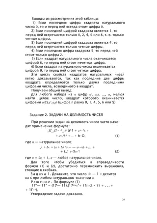Выводы из рассмотрения этой таблицы:
1) Если последняя цифра квадрата натурального
числа 0, то и перед ней всегда стоит цифра 0.
2) Если последней цифрой квадрата является 1, то
перед ней встречаются только 0, 2, 4, 6 или 8, т. е. только
четные цифры.
3) Если последней цифрой квадрата является 4, то
перед ней встречаются только четные цифры.
4) Если последняя цифра квадрата 5, то перед ней
стоит только цифра 2.
5) Если квадрат натурального числа оканчивается
цифрой 6, то перед ней стоит нечетная цифра.
6) Если квадрат натурального числа оканчивается
цифрой 9, то перед ней стоит четная цифра.
Эти шесть свойств квадратов натуральных чисел
легко доказываются, так как последние две цифры
квадрата определяются только двумя последними
цифрами числа, возводимого в квадрат.
Получаем общий вывод:
Для любого набора из п цифр а, а,2, ..., ап нельзя
найти целое число, квадрат которого оканчивается
цифрами aCL2'..anb (цифра b равна 0, 1, 4, 5, 6 или 9).
Задание 2. ЗАДАЧИ НА ДЕЛИМОСТЬ ЧИСЕЛ
При решении задач на делимость чисел часто нахо­
дят применение формуле:
а П_ь П = Л_ b) (ап-1 + ап~2Ь +
+ an-3h? + ... + b-O, (1)
где п — натуральное число;
а
п + Ьп = (а + Ь) (ап ~л — ап ~2Ь +... +
+ (_1 у-'Ьп-' (2)
где п = 2к + 1, к — любое натуральное число.
Для того чтобы убедиться в справедливости
формул (1) и (2), достаточно перемножить выражения,
стоящие в скобках.
З а д а ч а 1. Докажите, что число 7п — 1 п делится
на 6 при любом натуральном значении п.
Р е ш е н и е . По формуле (1)
17"— 11" = (17— 11).(17л-г'+ 17п-2 • 11 + . . . +
+ 1Г-1).
Утверждение задачи доказано.
29
 