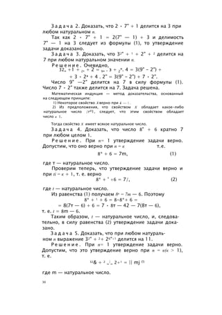 З а д а ч а 2. Доказать, что 2 • 7" + 1 делится на 3 при
любом натуральном п.
Так как 2 • 7" + 1 = 2(7" — 1) + 3 и делимость
7" — 1 на 3 следует из формулы (1), то утверждение
задачи доказано.
З а д а ч а 3. Доказать, что 32" + 1 + 2" + 2 делится на
7 при любом натуральном значении п.
Р е ш е н и е . Очевидно,
32„ +1 + 2, + 2 = 9„ . з + 2
п. 4 = 3(9" - 2") +
+ 3 • 2я + 4 . 2" = 3(9" - 2") + 7 • 2".
Число 9" —2" делится на 7 в силу формулы (1).
Число 7 • 2" также делится на 7. Задача решена.
Математическая индукция — метод доказательства, основанный
на следующем принципе:
1) Некоторое свойство X верно при k —  .
2) Из предположения, что свойством X обладает какое-либо
натуральное число /гЛ1, следует, что этим свойством обладает
число к 1.
Тогда свойство X имеет всякое натуральное число.
З а д а ч а 4. Доказать, что число 8" + 6 кратно 7
при любом целом 1.
Р е ш е н и е . При п= 1 утверждение задачи верно.
Допустим, что оно верно при n = к т.е.
8* + 6 = 7m, (1)
где т — натуральное число.
Проверим теперь, что утверждение задачи верно и
при ti = к + 1, т. е. верно
8* + ' +6 = 7/, (2)
где t — натуральное число.
Из равенства (1) получаем 8к = 7т — 6. Поэтому
8* + 1 + 6 = 8-8*+ 6 =
= 8(7т — 6) + 6 = 7 • 8т — 42 — 7(8т — 6),
т. е. t = 8m — 6.
Таким образом, t — натуральное число, и, следова­
тельно, в силу равенства (2) утверждение задачи дока­
зано.
З а д а ч а 5. Доказать, что при любом натураль­
ном п выражение 32" + 2+ 26"+1 делится на 11.
Р е ш е н и е . При п= 1 утверждение задачи верно.
Допустим, что это утверждение верно при п = к(к > 1),
т. е.
32& + 2 _|_ 2+1 = || mj (!)
где m — натуральное число.
30
 