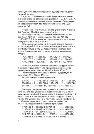 ные в условии задачи выражения одновременно делить­
ся на 49 не могут.
З а д а ч а 7. Рассматриваются всевозможные семи­
значные числа /(, записанные цифрами 1, 2, 3, 4, 5, 6, 7,
расположенными в произвольном порядке. Существуют
ли среди этих чисел два таких числа Ми N, что Мде­
лится на /V?
Р е ш е н и е . Во-первых, сумма цифр числа К равна
28. Поэтому М и Nне делятся на 3 и 6.
Во-вторых, 7654321 является наибольшим из чи­
сел К, а 1234567 — наименьшим. Так как 7654321:
: 1234567 Л 6,3, то ясно, что при делении М на N может
получиться только 2, 4 или 5.
Если число Мделится на 5, то оно должно оканчи­
ваться цифрой 5. Ясно, что первой цифрой числа М мо­
жет быть только 6 или 7. Рассмотрим несколько при­
меров (вычисления ведутся при помощи микрокальку­
лятора) :
7643215:5 = 1528643, 7436125:5= 1487225,
7432165:5 = 1486433, 6374125:5 = 1274825,
6142375:5= 1228475, 6137245:5= 1227449.
Замечаем, что все частные содержат цифру 8 или 9.
Но почему? Да потому, что при делении на 5 всегда
приходится делить число 41, 42, 43 или 45 на 5.
Таким образом, осталось выяснить, существует ли
равенство 2N = М или 4N = М.
Рассмотрим несколько примеров:
3765421 • 2 = 7530842, 3765412 • 2 = 7530824,
2563714 • 2 = 5127428, 1654372 • 2 = 3308744,
2134567 • 2 = 4269134, 1234765 • 2 = 2469530.
После рассмотрения этих примеров становится по­
нятным, что при умножении любого числа Nна 2 полу­
чаем число с цифрой 8, если после 4 в Nстоит цифра 1, 2
или 3. Если в N после цифры 4 стоит цифра 5, 6 или 7,
то при его умножении на 2 получаем число с цифрой 9.
Осталось выяснить, существует ли равенство
4А7 = Л1. Рассмотрим несколько примеров:
1765432 4 = 7061728, 1276543 4 = 5106172,
1273456 4 = 5093824, 1374625 4 = 5498500,
1354627 4 = 5418508, 1257346 4 = 7029384,
124.76534 =4990612, 123J654 4 = 4950616,
1275643 4 = 5102572, 1526743 4 = 6106972,
32
 
