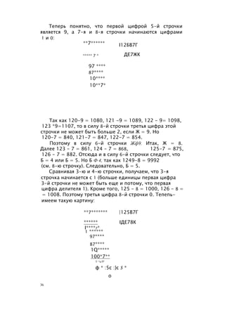 Теперь понятно, что первой цифрой 5-й строчки
является 9, а 7-я и 8-я строчки начинаются цифрами
1 и 0:
**7****** I12БВ7Г
***** 7 *
97 ****
87****
10****
10**7*
ДЕ7ЖК
Так как 120-9 = 1080, 121 -9 = 1089, 122 - 9= 1098,
123 *9=1107, то в силу 8-й строчки третья цифра этой
строчки не может быть больше 2, если Ж = 9. Но
120-7 = 840, 121-7 = 847, 122-7 = 854.
Поэтому в силу 6-й строчки Жф9. Итак, Ж = 8.
Далее 123 - 7 = 861, 124 - 7 = 868, 125-7 = 875,
126 - 7 = 882. Отсюда и в силу 6-й строчки следует, что
Б = 4 или Б = 5. Но Б Ф 4, так как 1249-8 = 9992
(см. 8-ю строчку). Следовательно, Б = 5.
Сравнивая 3-ю и 4-ю строчки, получаем, что 3-я
строчка начинается с 1 (больше единицы первая цифра
3-й строчки не может быть еще и потому, что первая
цифра делителя 1). Кроме того, 125 - 8 = 1000, 126 - 8 =
= 1008. Поэтому третья цифра 8-й строчки 0. Тепепь-
имеем такую картину:
**7******* |125В7Г
****** IДЕ78К
I****7*
1 ******
97****
87****
1Q*****
100*7**
'i' *i»'f*
ф * :5с :}с $ *
о
36
 